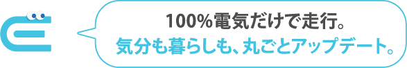 100%電気だけで走行。気分も暮らしも、丸ごとアップデート。