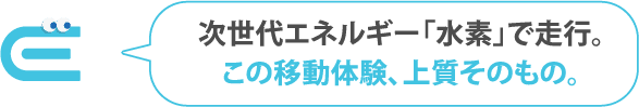 次世代エネルギー「水素」で走行。この移動体験、上質そのもの。